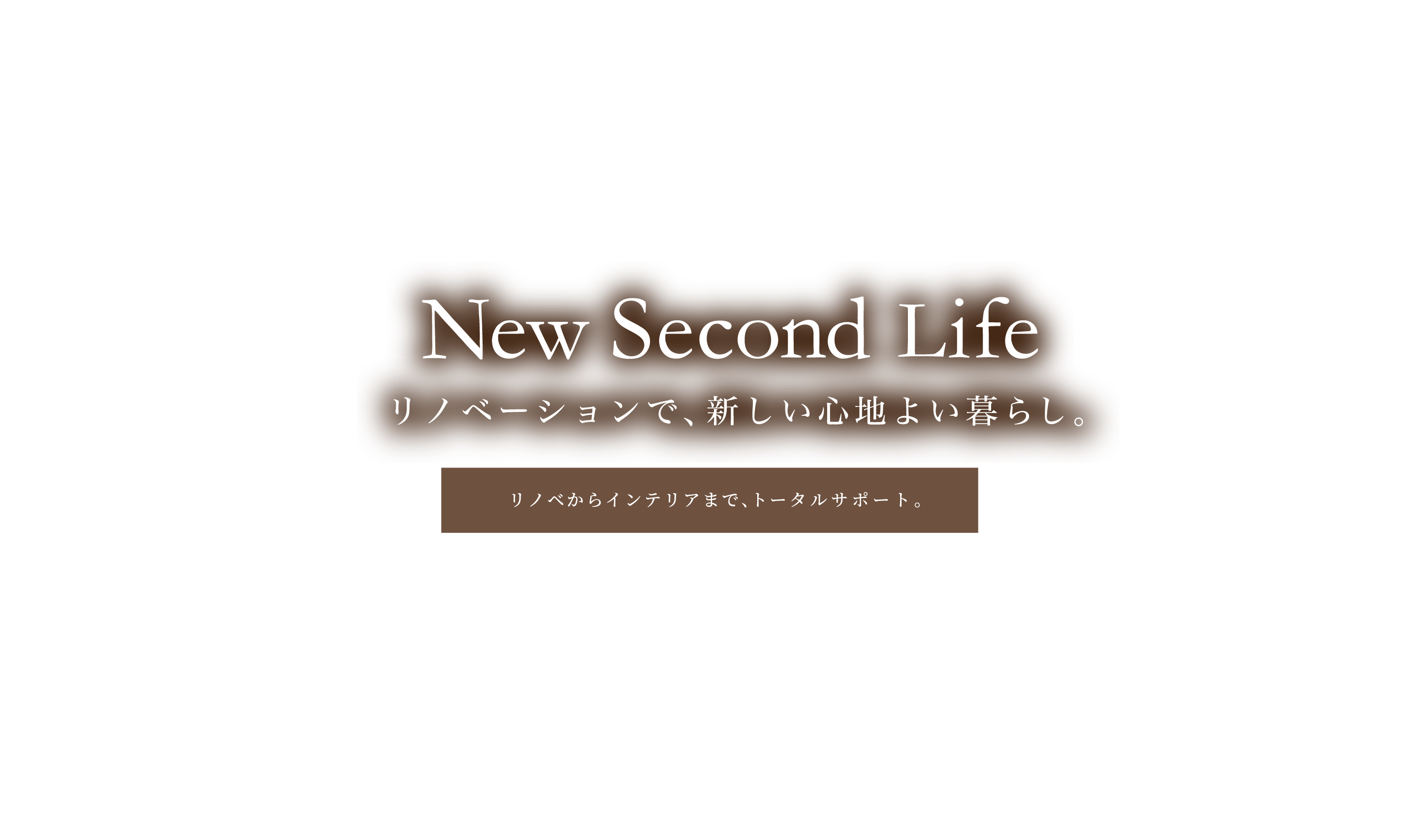 New Second Life リノベーションで、新しい心地よい暮らし。 リノベからインテリアまで、トータルサポート。