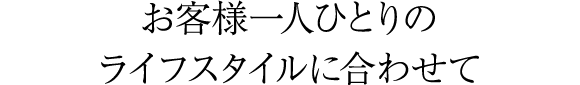お客様一人ひとりのライフスタイルに合わせて